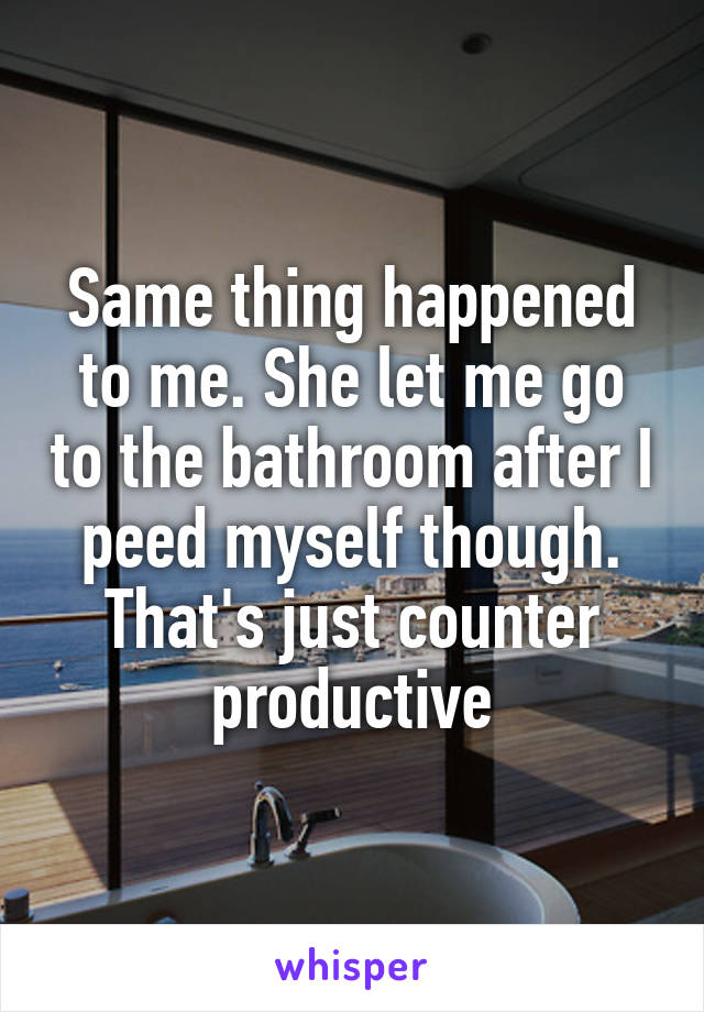 Same thing happened to me. She let me go to the bathroom after I peed myself though. That's just counter productive