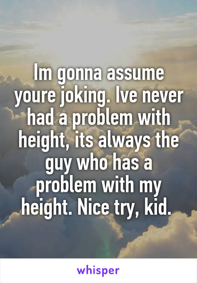 Im gonna assume youre joking. Ive never had a problem with height, its always the guy who has a problem with my height. Nice try, kid. 