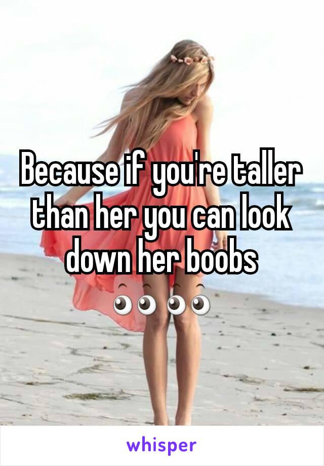 Because if you're taller than her you can look down her boobs         👀👀