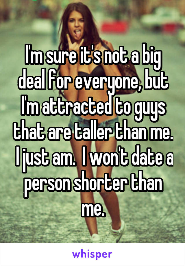 I'm sure it's not a big deal for everyone, but I'm attracted to guys that are taller than me.  I just am.  I won't date a person shorter than me.