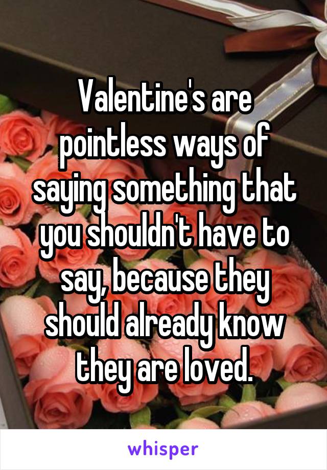Valentine's are pointless ways of saying something that you shouldn't have to say, because they should already know they are loved.
