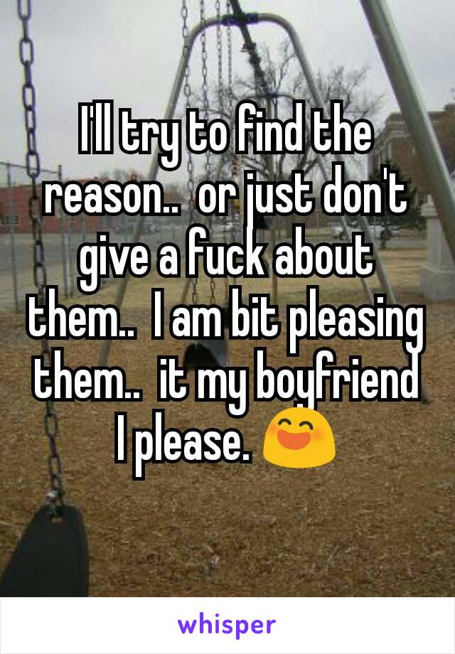 I'll try to find the reason..  or just don't give a fuck about them..  I am bit pleasing them..  it my boyfriend I please. 😄