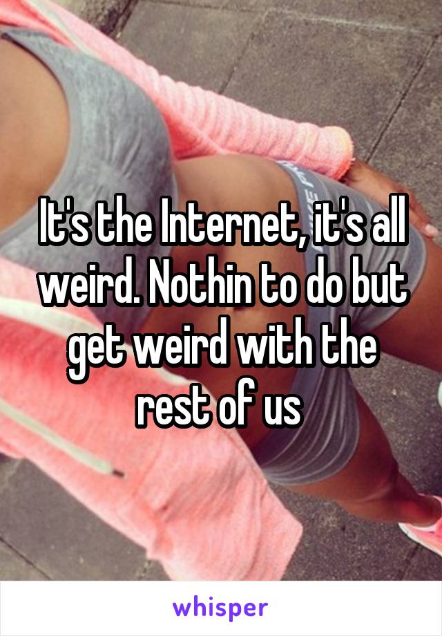 It's the Internet, it's all weird. Nothin to do but get weird with the rest of us 