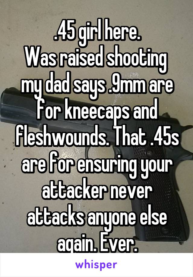.45 girl here.
Was raised shooting 
my dad says .9mm are for kneecaps and fleshwounds. That .45s are for ensuring your attacker never attacks anyone else again. Ever.