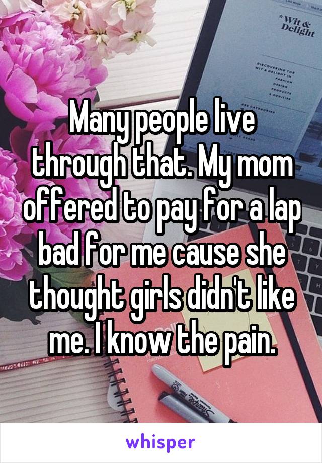 Many people live through that. My mom offered to pay for a lap bad for me cause she thought girls didn't like me. I know the pain.