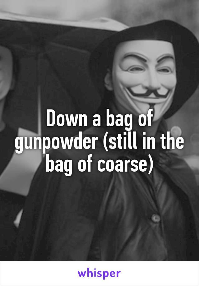 Down a bag of gunpowder (still in the bag of coarse)