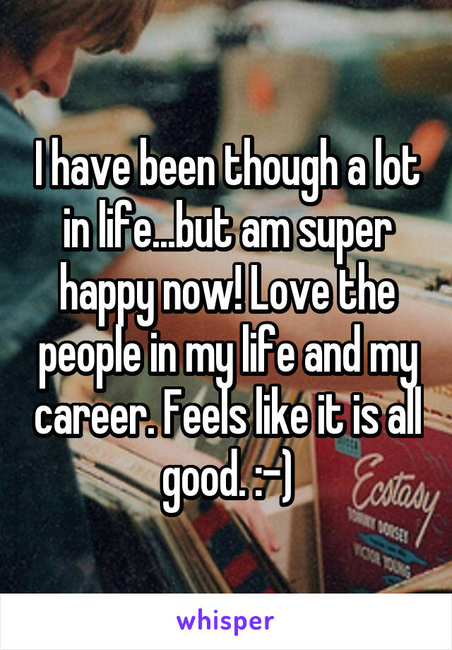 I have been though a lot in life...but am super happy now! Love the people in my life and my career. Feels like it is all good. :-)