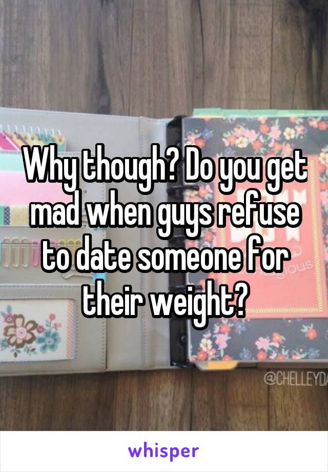 Why though? Do you get mad when guys refuse to date someone for their weight?