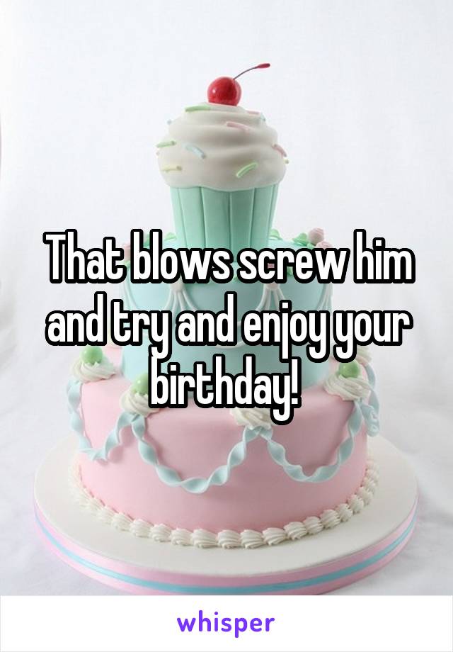 That blows screw him and try and enjoy your birthday! 