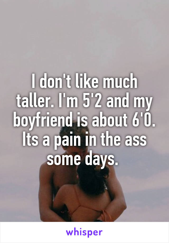 I don't like much taller. I'm 5'2 and my boyfriend is about 6'0. Its a pain in the ass some days. 