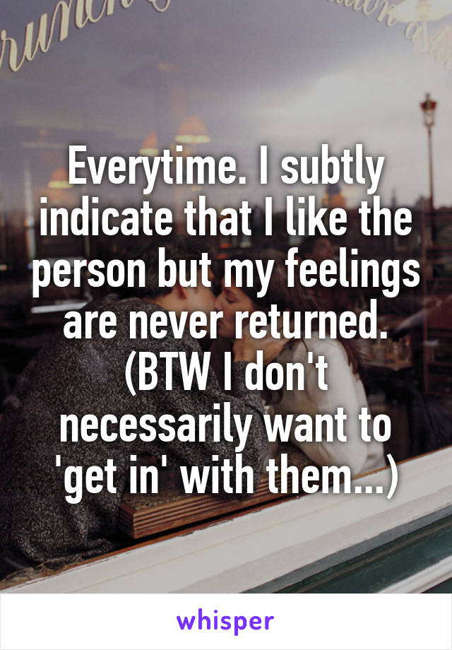 Everytime. I subtly indicate that I like the person but my feelings are never returned. (BTW I don't necessarily want to 'get in' with them...)