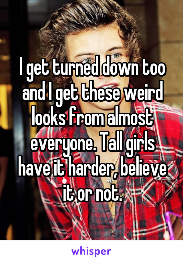 I get turned down too and I get these weird looks from almost everyone. Tall girls have it harder, believe it or not.