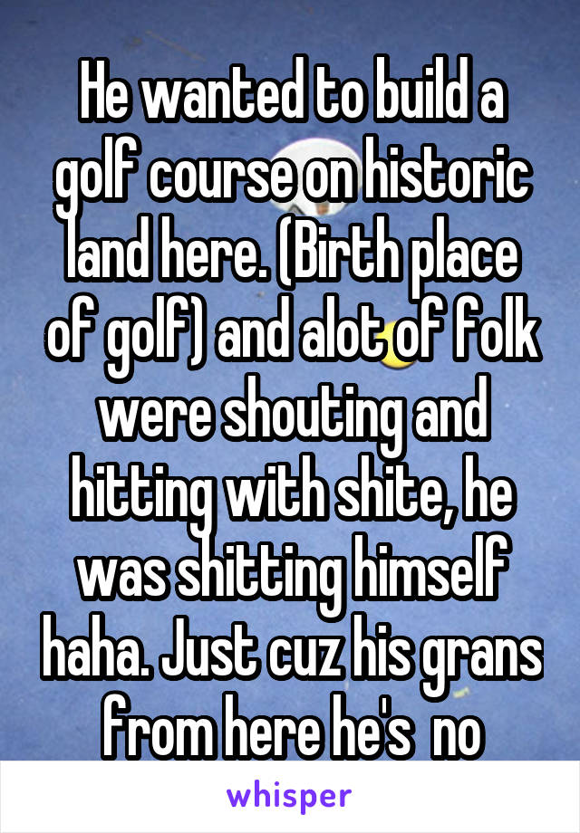 He wanted to build a golf course on historic land here. (Birth place of golf) and alot of folk were shouting and hitting with shite, he was shitting himself haha. Just cuz his grans from here he's  no