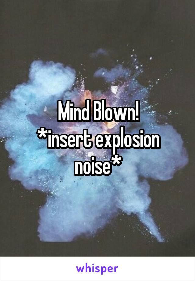 Mind Blown!
*insert explosion noise*