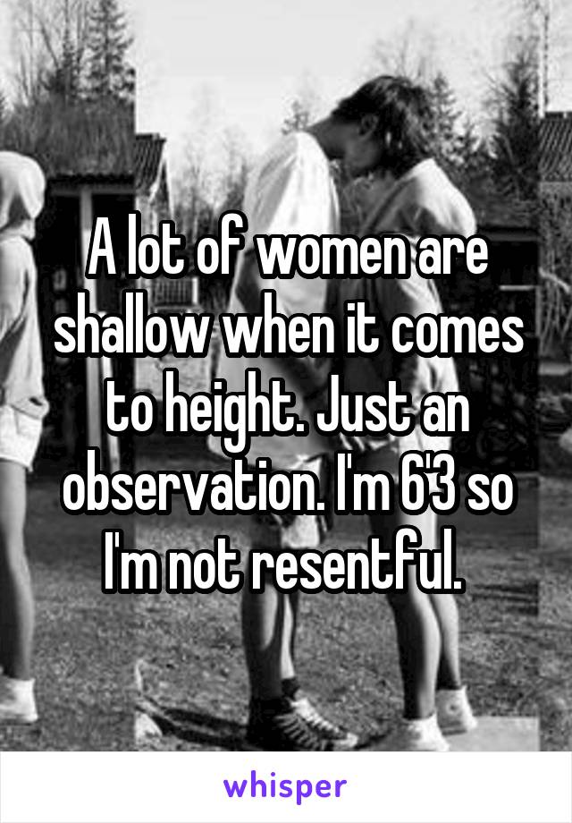 A lot of women are shallow when it comes to height. Just an observation. I'm 6'3 so I'm not resentful. 