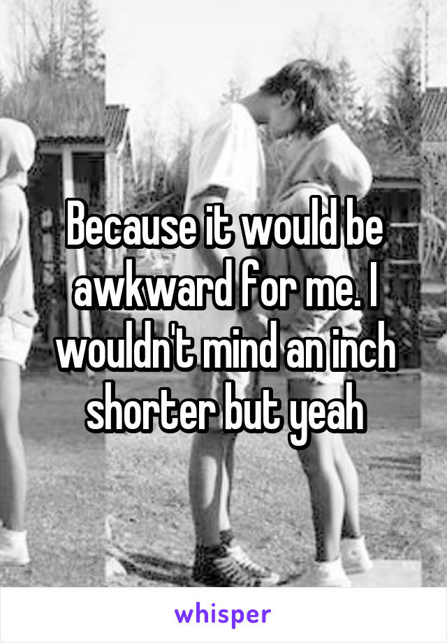 Because it would be awkward for me. I wouldn't mind an inch shorter but yeah