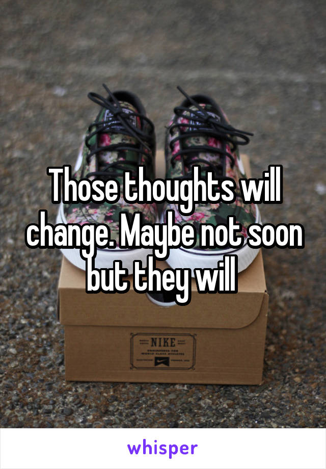 Those thoughts will change. Maybe not soon but they will 