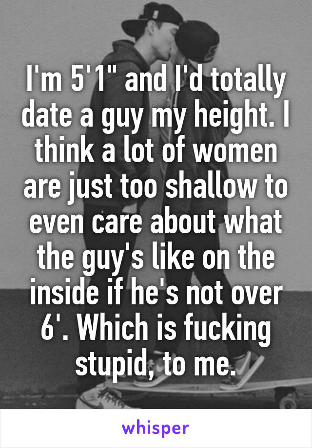 I'm 5'1" and I'd totally date a guy my height. I think a lot of women are just too shallow to even care about what the guy's like on the inside if he's not over 6'. Which is fucking stupid, to me.