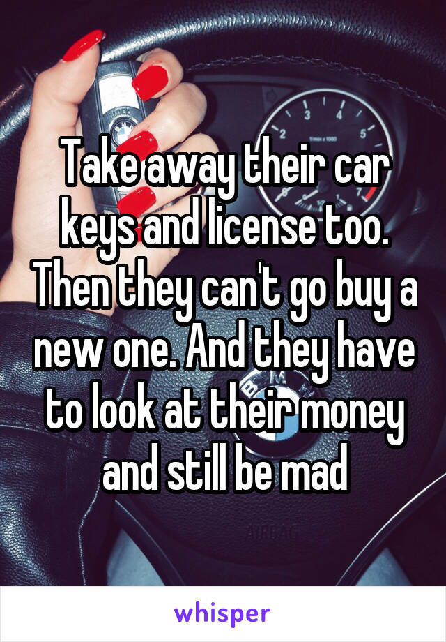 Take away their car keys and license too. Then they can't go buy a new one. And they have to look at their money and still be mad