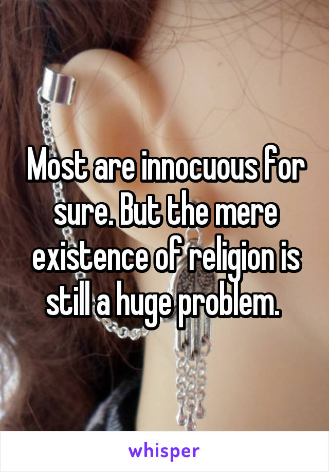 Most are innocuous for sure. But the mere existence of religion is still a huge problem. 