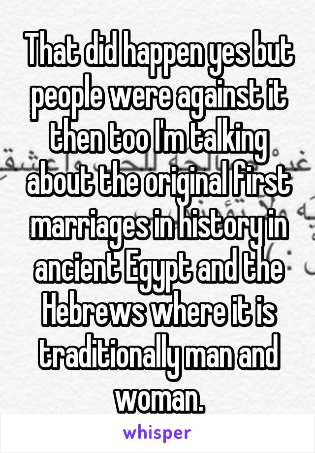 That did happen yes but people were against it then too I'm talking about the original first marriages in history in ancient Egypt and the Hebrews where it is traditionally man and woman.