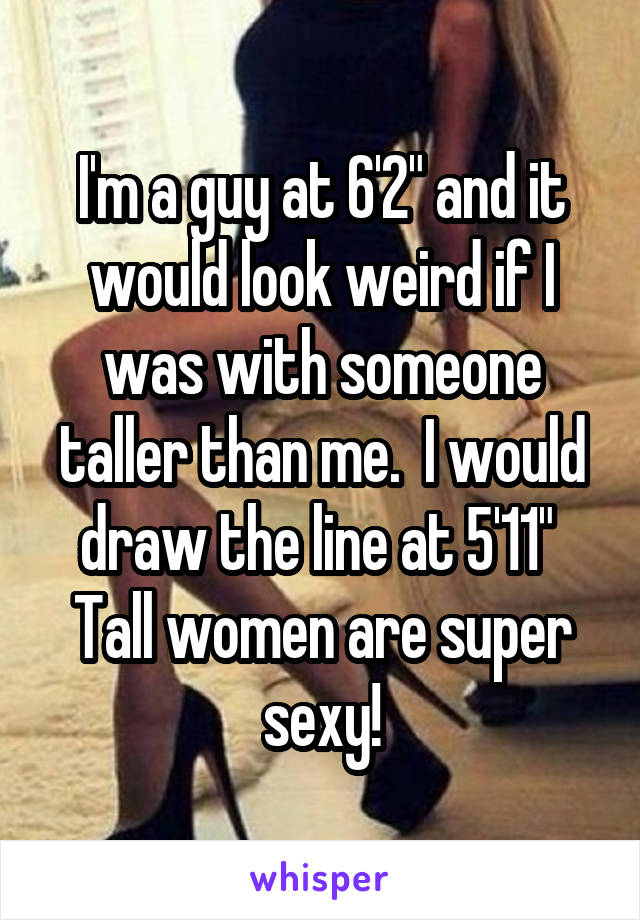 I'm a guy at 6'2" and it would look weird if I was with someone taller than me.  I would draw the line at 5'11" 
Tall women are super sexy!