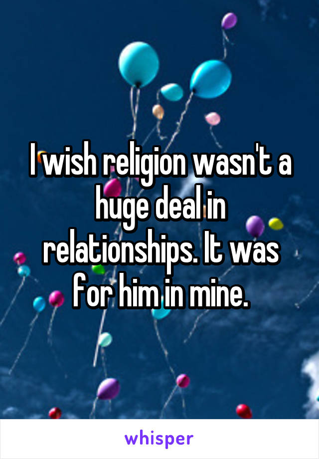 I wish religion wasn't a huge deal in relationships. It was for him in mine.