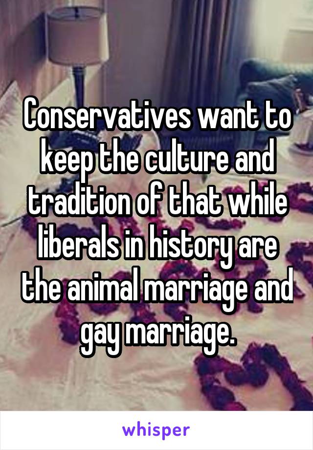 Conservatives want to keep the culture and tradition of that while liberals in history are the animal marriage and gay marriage.