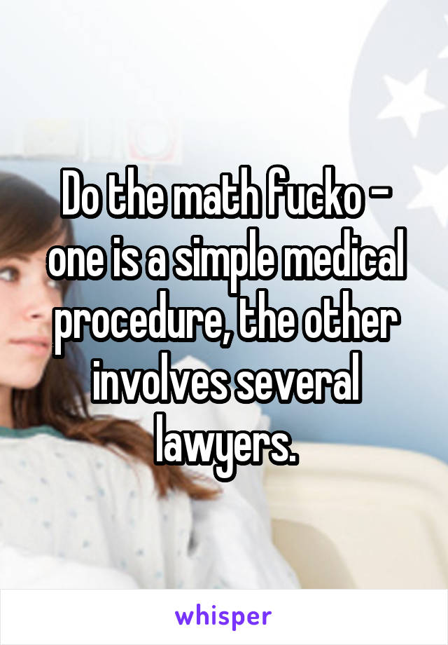 Do the math fucko - one is a simple medical procedure, the other involves several lawyers.