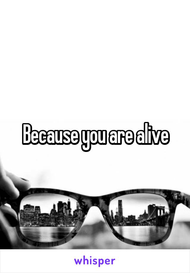 Because you are alive