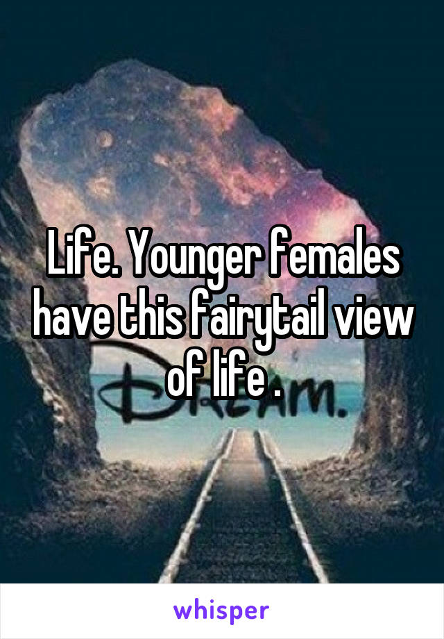 Life. Younger females have this fairytail view of life .