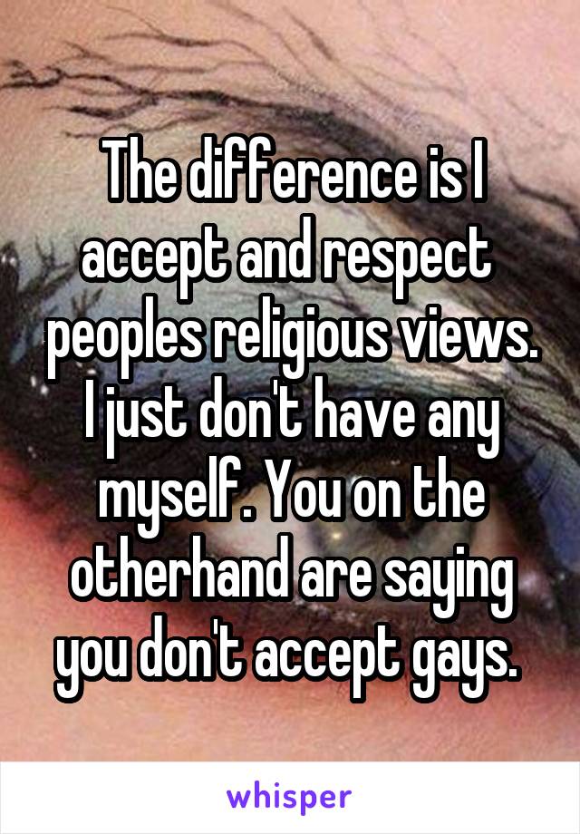 The difference is I accept and respect  peoples religious views. I just don't have any myself. You on the otherhand are saying you don't accept gays. 