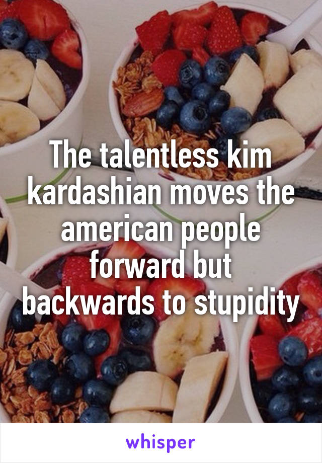 The talentless kim kardashian moves the american people forward but backwards to stupidity