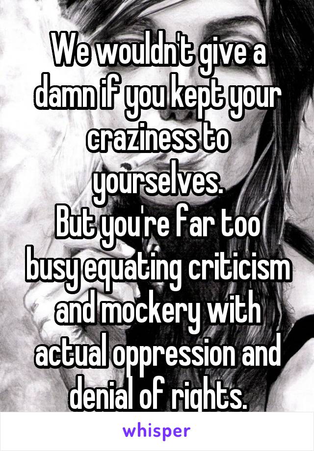 We wouldn't give a damn if you kept your craziness to yourselves.
But you're far too busy equating criticism and mockery with actual oppression and denial of rights.
