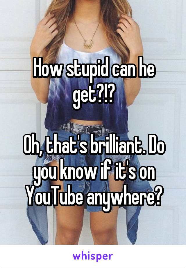 How stupid can he get?!?

Oh, that's brilliant. Do you know if it's on YouTube anywhere?