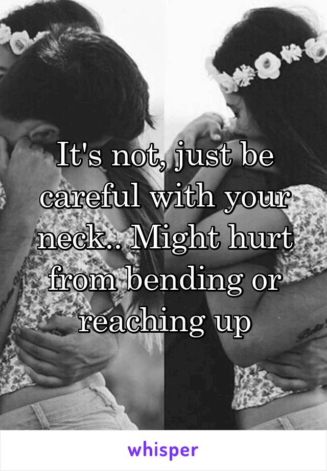 It's not, just be careful with your neck.. Might hurt from bending or reaching up