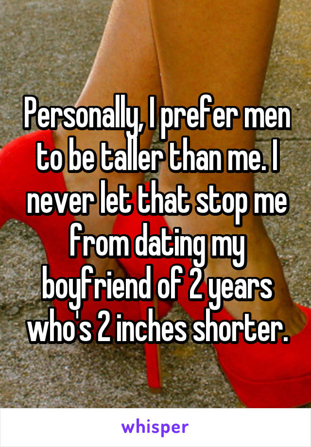 Personally, I prefer men to be taller than me. I never let that stop me from dating my boyfriend of 2 years who's 2 inches shorter.