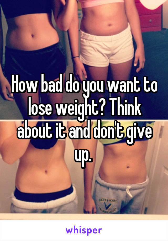 How bad do you want to lose weight? Think about it and don't give up. 