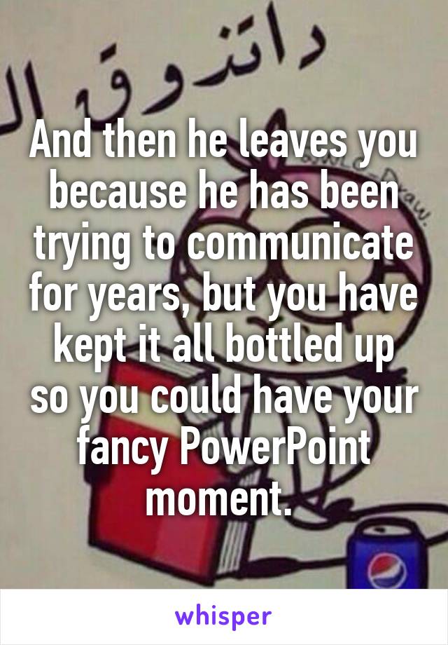 And then he leaves you because he has been trying to communicate for years, but you have kept it all bottled up so you could have your fancy PowerPoint moment. 