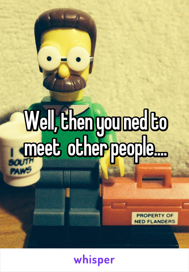 Well, then you ned to meet  other people....