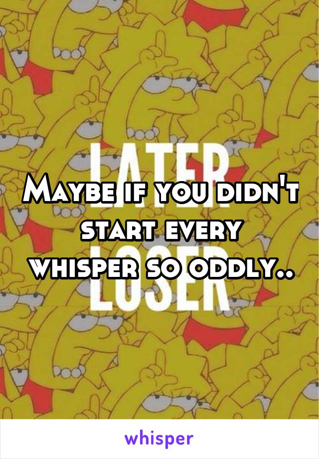 Maybe if you didn't start every whisper so oddly..