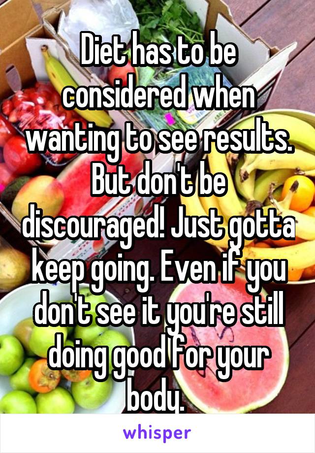 Diet has to be considered when wanting to see results. But don't be discouraged! Just gotta keep going. Even if you don't see it you're still doing good for your body. 