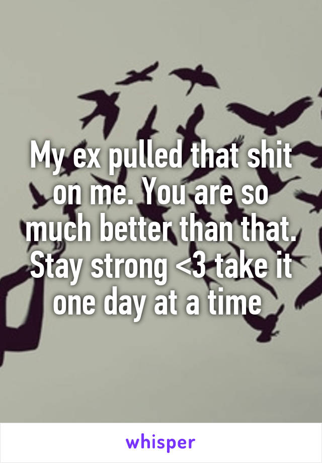 My ex pulled that shit on me. You are so much better than that. Stay strong <3 take it one day at a time 