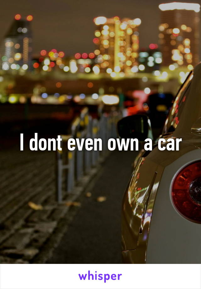 I dont even own a car