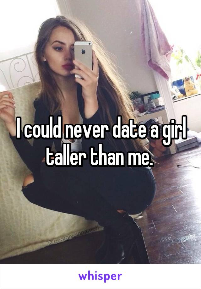 I could never date a girl taller than me. 