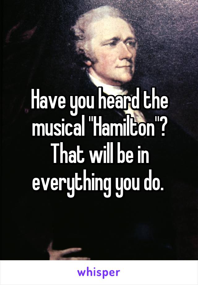 Have you heard the musical "Hamilton"? That will be in everything you do. 