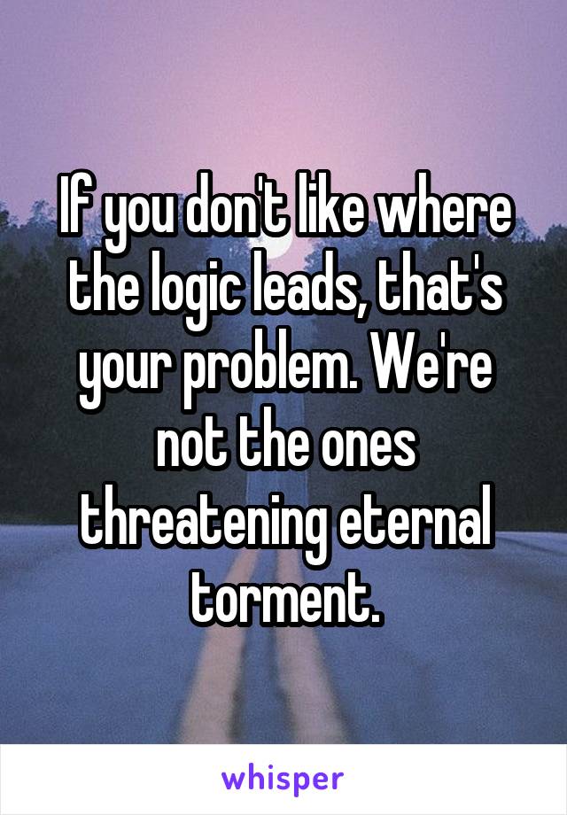 If you don't like where the logic leads, that's your problem. We're not the ones threatening eternal torment.