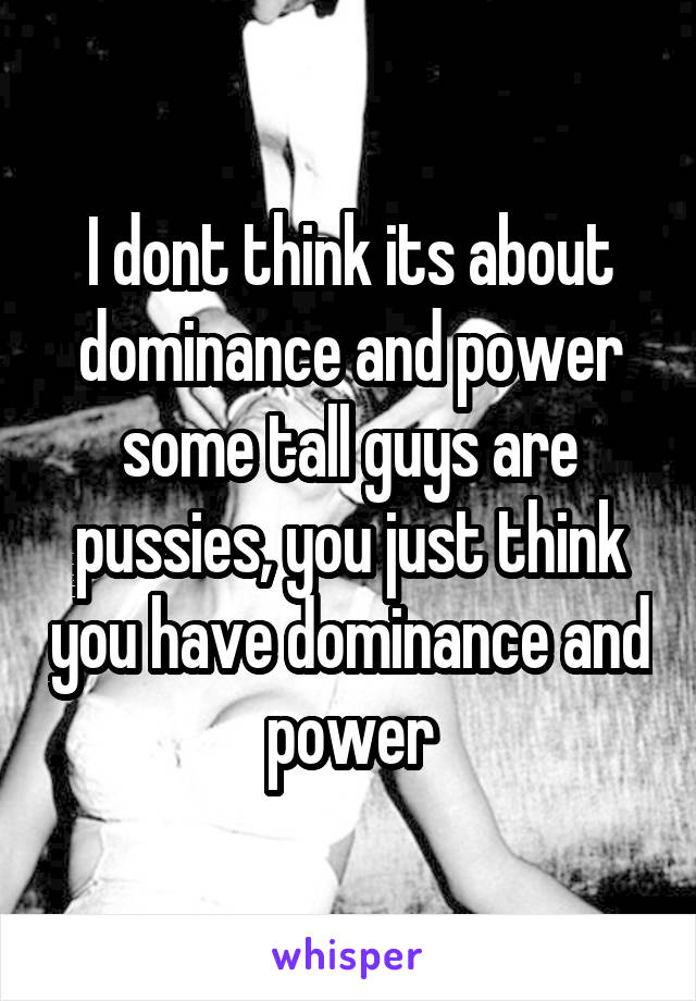 I dont think its about dominance and power some tall guys are pussies, you just think you have dominance and power