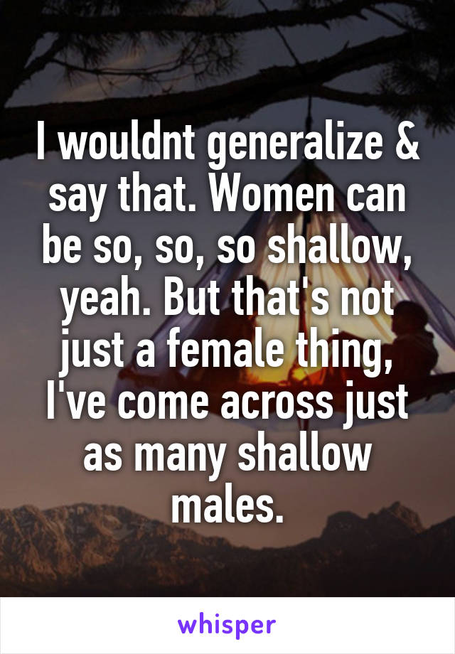 I wouldnt generalize & say that. Women can be so, so, so shallow, yeah. But that's not just a female thing, I've come across just as many shallow males.