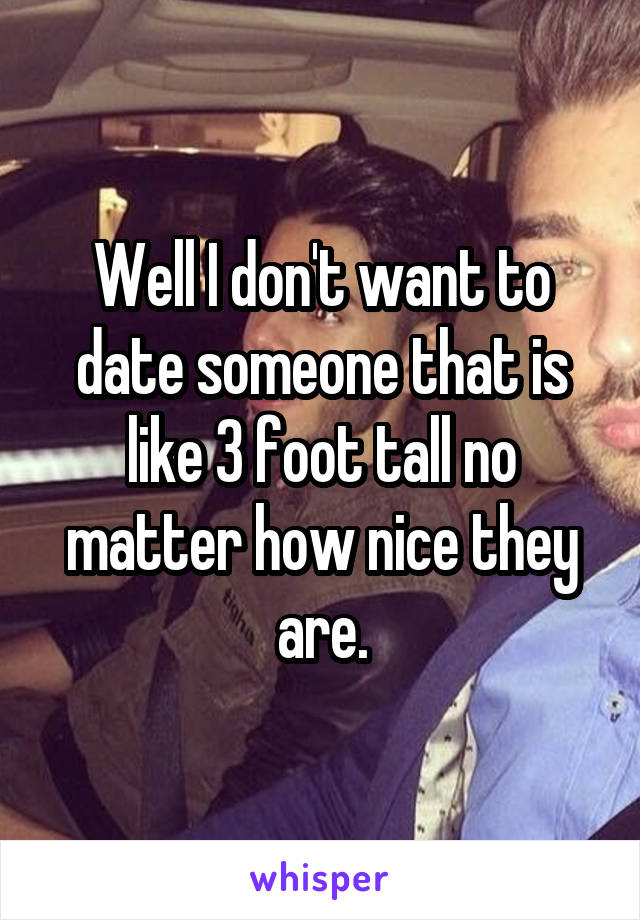 Well I don't want to date someone that is like 3 foot tall no matter how nice they are.